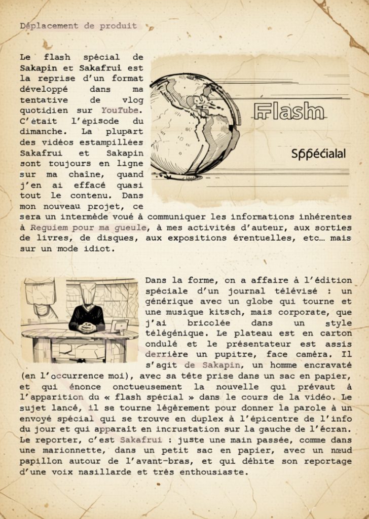 Déplacement de produit

Le flash spécial de Sakapin et Sakafrui est la reprise d’un format développé dans ma tentative de vlog quotidien sur YouTube. C’était l’épisode du dimanche. La plupart des vidéos estampillées Sakafrui et Sakapin sont toujours en ligne sur ma chaîne, quand j’en ai effacé quasi tout le contenu. Dans mon nouveau projet, ce sera un intermède voué à communiquer les informations inhérentes à Requiem pour ma gueule, à mes activités d’auteur, aux sorties de livres, de disques, aux expositions éventuelles, etc… mais sur un mode idiot.

Dans la forme, on a affaire à l’édition spéciale d’un journal télévisé : un générique avec un globe qui tourne et une musique kitsch, mais corporate, que j’ai bricolée dans un style télégénique. Le plateau est en carton ondulé et le présentateur est assis derrière un pupitre, face caméra. Il s’agit de Sakapin, un homme encravaté (en l’occurrence moi), avec sa tête prise dans un sac en papier, et qui énonce onctueusement la nouvelle qui prévaut à l’apparition du « flash spécial » dans le cours de la vidéo. Le sujet lancé, il se tourne légèrement pour donner la parole à un envoyé spécial qui se trouve en duplex à l’épicentre de l’info du jour et qui apparaît en incrustation sur la gauche de l’écran. Le reporter, c’est Sakafrui : juste une main passée, comme dans une marionnette, dans un petit sac en papier, avec un nœud papillon autour de l’avant-bras, et qui débite son reportage d’une voix nasillarde et très enthousiaste.

Sakafrui ne donne jamais l’information qu’il est censé donner, se perd dans des insignifiants, ne connaît pas son sujet, passe du coq à l’âne jusqu’à parler de lui-même ou de ce qui lui vient de crétin, jusqu’à ce que Sakapin l’interrompe et rende, dans une demi-confusion, l’antenne. Les informations évoquées dans le flash seront éclaircies et développées dans la description.

À noter : dans le monde de Sakafrui et Sakapin, l’entité « Laurent Seror » est un auteur à succès d’une telle envergure qu’il en a donné son nom à une corporation, à un building en centre-ville, et que l’actualité regorge de ses frasques et caprices de playboy milliardaire. Il est connu comme le magnat du roman de gare.

 

