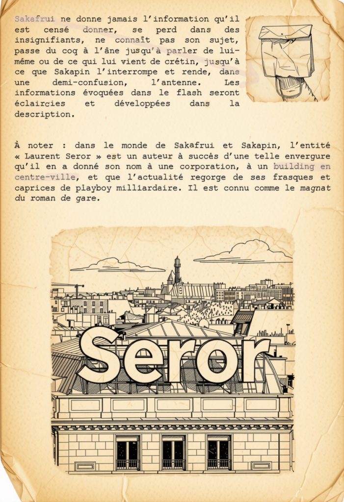 Déplacement de produit

Le flash spécial de Sakapin et Sakafrui est la reprise d’un format développé dans ma tentative de vlog quotidien sur YouTube. C’était l’épisode du dimanche. La plupart des vidéos estampillées Sakafrui et Sakapin sont toujours en ligne sur ma chaîne, quand j’en ai effacé quasi tout le contenu. Dans mon nouveau projet, ce sera un intermède voué à communiquer les informations inhérentes à Requiem pour ma gueule, à mes activités d’auteur, aux sorties de livres, de disques, aux expositions éventuelles, etc… mais sur un mode idiot.

Dans la forme, on a affaire à l’édition spéciale d’un journal télévisé : un générique avec un globe qui tourne et une musique kitsch, mais corporate, que j’ai bricolée dans un style télégénique. Le plateau est en carton ondulé et le présentateur est assis derrière un pupitre, face caméra. Il s’agit de Sakapin, un homme encravaté (en l’occurrence moi), avec sa tête prise dans un sac en papier, et qui énonce onctueusement la nouvelle qui prévaut à l’apparition du « flash spécial » dans le cours de la vidéo. Le sujet lancé, il se tourne légèrement pour donner la parole à un envoyé spécial qui se trouve en duplex à l’épicentre de l’info du jour et qui apparaît en incrustation sur la gauche de l’écran. Le reporter, c’est Sakafrui : juste une main passée, comme dans une marionnette, dans un petit sac en papier, avec un nœud papillon autour de l’avant-bras, et qui débite son reportage d’une voix nasillarde et très enthousiaste.

Sakafrui ne donne jamais l’information qu’il est censé donner, se perd dans des insignifiants, ne connaît pas son sujet, passe du coq à l’âne jusqu’à parler de lui-même ou de ce qui lui vient de crétin, jusqu’à ce que Sakapin l’interrompe et rende, dans une demi-confusion, l’antenne. Les informations évoquées dans le flash seront éclaircies et développées dans la description.

À noter : dans le monde de Sakafrui et Sakapin, l’entité « Laurent Seror » est un auteur à succès d’une telle envergure qu’il en a donné son nom à une corporation, à un building en centre-ville, et que l’actualité regorge de ses frasques et caprices de playboy milliardaire. Il est connu comme le magnat du roman de gare.

 
