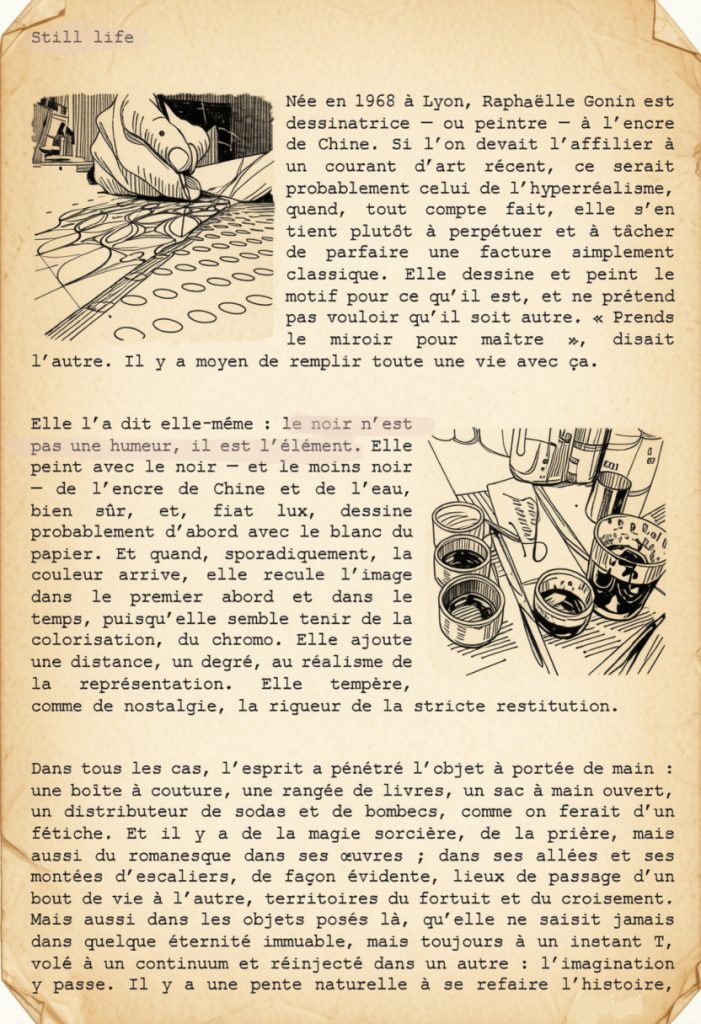 Née en 1968 à Lyon, Raphaëlle Gonin est dessinatrice — ou peintre — à l’encre de Chine. Si l’on devait l’affilier à un courant d’art récent, ce serait probablement celui de l’hyperréalisme, quand, tout compte fait, elle s’en tient plutôt à perpétuer et à tâcher de parfaire une facture simplement classique. Elle dessine et peint le motif pour ce qu’il est, et ne prétend pas vouloir qu’il soit autre. « Prends le miroir pour maître », disait l’autre. Il y a moyen de remplir toute une vie avec ça.
Elle l’a dit elle-même : le noir n’est pas une humeur, il est l’élément. Elle peint avec le noir — et le moins noir — de l’encre de Chine et de l’eau, bien sûr, et, fiat lux, dessine probablement d’abord avec le blanc du papier. Et quand, sporadiquement, la couleur arrive, elle recule l’image dans le premier abord et dans le temps, puisqu’elle semble tenir de la colorisation, du chromo. Elle ajoute une distance, un degré, au réalisme de la représentation. Elle tempère, comme de nostalgie, la rigueur de la stricte restitution.
