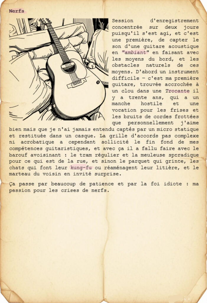 Nerfs
Session d'enregistrement concentrée sur deux jours puisqu'il s'est agi, et c'est une première, de capter le son d'une guitare acoustique en "ambiant" en faisant avec les moyens du bord, et les obstacles naturels de ces moyens. D'abord un instrument difficile – c'est ma première guitare, trouvée accrochée à un clou dans une Trocante il y a trente ans, qui a un manche hostile et une vocation pour les frises et les bruits de cordes frottées que personnellement j'aime bien mais que je n'ai jamais entendu captés par un micro statique et restituée dans un casque. La grille d'accords pas complexe ni acrobatique a cependant sollicité le fin fond de mes compétences guitaristiques, et avec ça il a fallu faire avec le barouf avoisinant : le tram régulier et la meuleuse sporadique pour ce qui est de la rue, et sinon le parquet qui grince, les chats qui font leur kung-fu ou réaménagent leur litière, et le marteau du voisin en invité surprise.
Ça passe par beaucoup de patience et par la foi idiote : ma passion pour les crises de nerfs.