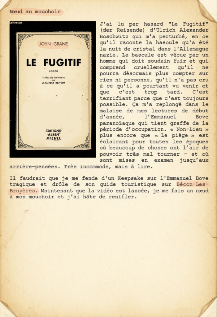 Nœud au mouchoir
J'ai lu par hasard "Le Fugitif" (der Reisende) d'Ulrich Alexander Boschwitz qui m'a perturbé, en ce qu'il raconte la bascule qu'a été la nuit de cristal dans l'Allemagne nazie. La bascule est vécue par un homme qui doit soudain fuir et qui comprend cruellement qu'il ne pourra désormais plus compter sur rien ni personne, qu'il n'a pas cru à ce qu'il a pourtant vu venir et que c'est trop tard. C'est terrifiant parce que c'est toujours possible. Ça m'a replongé dans le malaise de mes lectures de début d'année, l’Emmanuel Bove paranoïaque qui tient greffe de la période d’occupation. « Non-Lieu » plus encore que « Le piège » est éclairant pour toutes les époques où beaucoup de choses ont l’air de pouvoir très mal tourner – et où sont mises en examen jusqu’aux arrière-pensées. Très incommode, mais à lire.
Il faudrait que je me fende d'un Keepsake sur l'Emmanuel Bove tragique et drôle de son guide touristique sur Bécon-Les-Bruyères. Maintenant que la vidéo est lancée, je me fais un nœud à mon mouchoir et j'ai hâte de renifler.
