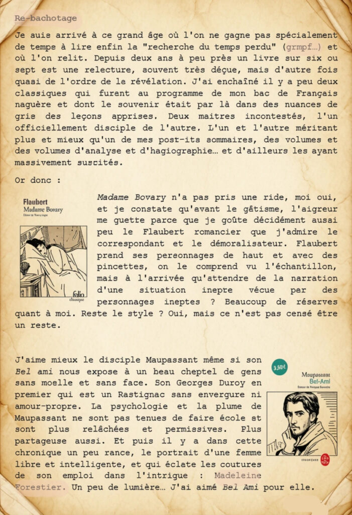 Re-bachotage
Je suis arrivé à ce grand âge où l'on ne gagne pas spécialement de temps à lire enfin la "recherche du temps perdu" (grmpf…) et où l'on relit. Depuis deux ans à peu près un livre sur six ou sept est une relecture, souvent très déçue, mais d'autre fois quasi de l'ordre de la révélation. J'ai enchaîné il y a peu deux classiques qui furent au programme de mon bac de Français naguère et dont le souvenir était par là dans des nuances de gris des leçons apprises. Deux maitres incontestés, l'un officiellement disciple de l'autre. L'un et l'autre méritant plus et mieux qu'un de mes post-its sommaires, des volumes et des volumes d'analyse et d'hagiographie… et d'ailleurs les ayant massivement suscités. 
Or donc :
Madame Bovary n'a pas pris une ride, moi oui, et je constate qu'avant le gâtisme, l'aigreur me guette parce que je goûte décidément aussi peu le Flaubert romancier que j'admire le correspondant et le démoralisateur. Flaubert prend ses personnages de haut et avec des pincettes, on le comprend vu l'échantillon, mais à l'arrivée qu'attendre de la narration d'une situation inepte vécue par des personnages ineptes ? Beaucoup de réserves quant à moi. Reste le style ? Oui, mais ce n'est pas censé être un reste.

J'aime mieux le disciple Maupassant même si son Bel ami nous expose à un beau cheptel de gens sans moelle et sans face. Son Georges Duroy en premier qui est un Rastignac sans envergure ni amour-propre. La psychologie et la plume de Maupassant ne sont pas tenues de faire école et sont plus relâchées et permissives. Plus partageuse aussi. Et puis il y a dans cette chronique un peu rance, le portrait d'une femme libre et intelligente, et qui éclate les coutures de son emploi dans l'intrigue : Madeleine Forestier. Un peu de lumière… J'ai aimé Bel Ami pour elle.
