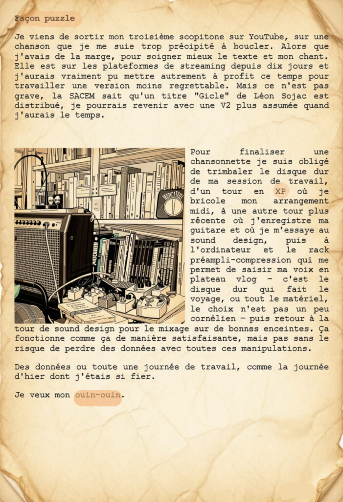 Façon puzzle
Je viens de sortir mon troisième scopitone sur YouTube, sur une chanson que je me suis trop précipité à boucler. Alors que j'avais de la marge, pour soigner mieux le texte et mon chant. Elle est sur les plateformes de streaming depuis dix jours et j'aurais vraiment pu mettre autrement à profit ce temps pour travailler une version moins regrettable. Mais ce n'est pas grave, la SACEM sait qu'un titre "Gicle" de Léon Sojac est distribué, je pourrais revenir avec une V2 plus assumée quand j'aurais le temps.

Pour finaliser une chansonnette je suis obligé de trimbaler le disque dur de ma session de travail, d'un tour en XP où je bricole mon arrangement midi, à une autre tour plus récente où j'enregistre ma guitare et où je m'essaye au sound design, puis à l'ordinateur et le rack préampli-compression qui me permet de saisir ma voix en plateau vlog – c'est le disque dur qui fait le voyage, ou tout le matériel, le choix n'est pas un peu cornélien – puis retour à la tour de sound design pour le mixage sur de bonnes enceintes. Ça fonctionne comme ça de manière satisfaisante, mais pas sans le risque de perdre des données avec toutes ces manipulations.
Des données ou toute une journée de travail, comme la journée d'hier dont j'étais si fier.
Je veux mon ouin-ouin.
