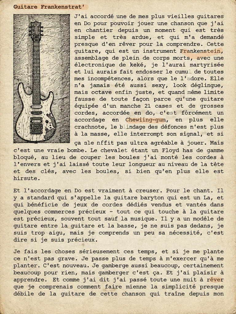 J'ai accordé une de mes plus vieilles guitares en Do pour pouvoir jouer une chanson que j'ai en chantier depuis un moment qui est très simple et très ardue, et qui m'a demandé presque d'en rêver pour la comprendre. Cette guitare, qui est un instrument Frankenstein, assemblage de pleins de corps morts, avec une électronique de kéké, je l'aurais martyrisée et lui aurais fait endosser le cumul de toutes mes incompétences, alors que le l'adore. Elle n'a jamais été aussi sexy, look déglingue, mais octave enfin juste, et quand même limite fausse de toute façon parce qu'une guitare équipée d'un manche 21 cases et de grosses cordes, accordée en do, c'est forcément un accordage en chewing-gum, en plus elle crachote, le blindage des défonces n'est plus à la masse, elle interrompt son signal, et si ça ne suffit pas elle n'est pas ultra agréable à jouer. Mais c'est une vraie bombe. Le chevalet étant un Floyd bas de gamme bloqué, au lieu de couper les boules j'ai monté les cordes à l'envers et j'ai laissé toute leur longueur au niveau de la tête et des clés, avec les boules, si bien qu'en plus elle est hirsute.
Et l'accordage en Do est vraiment à creuser. Pour le chant. Il y a standard qui s'appelle la guitare baryton qui est un La, et qui bénéficie de jeux de cordes dédiés vendus et vantés dans quelques commerces précieux - tout ce qui touche à la guitare est précieux, souvent tout sauf la musique. Il y a un modèle de guitare entre la guitare et la basse, je ne suis pas dedans, je suis trop aigu, mais je comprends un peu sa nécessité, c'est dire si je suis précieux.
Je fais les choses sérieusement ces temps, et si je me plante ce n'est pas grave. Je passe plus de temps à m'exercer qu'à me planter. C'est nouveau. Je gamberge aussi beaucoup, certainement beaucoup pour rien, mais gamberger c'est ça. Et j'ai plaisir à apprendre.  Et comme j'ai dit j'ai passé toute une nuit à rêver que je comprenais comment faire mienne la simplicité presque débile de la guitare de cette chanson qui traine depuis mon époque corse. C'est un gimmick en picking, mais c'est vrai que l'armature est en 7/4. Le pouce est logique sur les temps 1, 3... et 6. Bon ça, déjà il faut travailler, mais ce n'est pas plus compliqué que le 5/4 de Seven days. Ce qui est pénible, alors que je n'emploie qu'un seul autre doigt pour jouer la séquence, l'index, c'est que ce doigt-là, qui appartient à la même main que le pouce, doit jouer en trois pour deux sur les trois premières mesures. Et ce, sans position d'accord. Sans que le système CAGED soit utilisable. Si, sûrement, mais pas à mon niveau.
Le pied, en somme.
