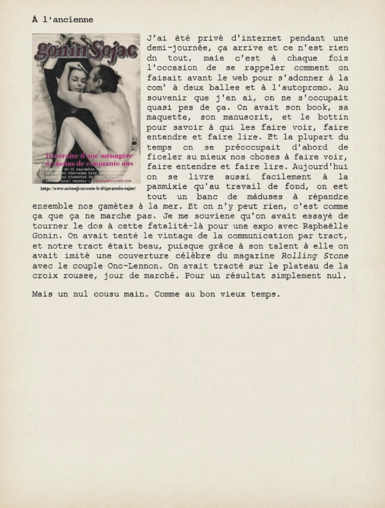 À l'ancienne
J'ai été privé d'internet pendant une demi-journée, ça arrive et ce n'est rien du tout, mais c'est à chaque fois l'occasion de se rappeler comment on faisait avant le web pour s'adonner à la com' à deux balles et à l'autopromo. Au souvenir que j'en ai, on ne s'occupait quasi pas de ça. On avait son book, sa maquette, son manuscrit, et le bottin pour savoir à qui les faire voir, faire entendre et faire lire. Et la plupart du temps on se préoccupait d'abord de ficeler au mieux nos choses à faire voir, faire entendre et faire lire. Aujourd'hui on se livre aussi facilement à la panmixie qu'au travail de fond, on est tout un banc de méduses à répandre ensemble nos gamètes à la mer. Et on n'y peut rien, c'est comme ça que ça ne marche pas. Je me souviens qu'on avait essayé de tourner le dos à cette fatalité-là pour une expo avec Raphaëlle Gonin. On avait tenté le vintage de la communication par tract, et notre tract était beau, puisque grâce à son talent à elle on avait imité une couverture célèbre du magazine Rolling Stone avec le couple Ono-Lennon. On avait tracté sur le plateau de la croix rousse, jour de marché. Pour un résultat simplement nul.
Mais un nul cousu main. Comme au bon vieux temps.

