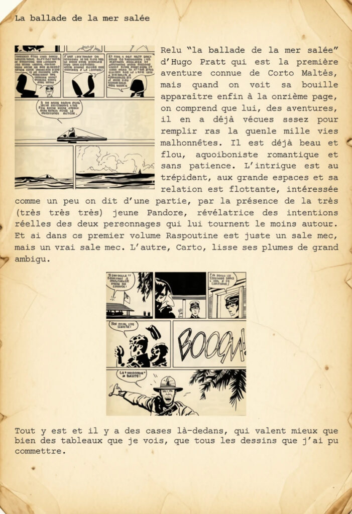 Relu “la ballade de la mer salée” d’Hugo Pratt" qui est la première aventure connue de Corto Maltès, mais quand on voit sa bouille apparaître enfin à la onzième page, on comprend que lui, des aventures, il en a déjà vécues assez pour remplir ras la gueule mille vies malhonnêtes. Il est déjà beau et flou, aquoiboniste romantique et sans patience. L’intrigue est au trépidant, aux grands espaces et sa relation est flottante, intéressée comme un peu on dit d’une partie, par la présence de la très (très très très) jeune Pandora, révélatrice des intentions réelles des deux personnages qui lui tournent le moins autour. Et si dans ce premier volume Raspoutine est juste un sale mec, mais un vrai sale mec. L’autre, Corto, lisse ses plumes de grand ambigu.

Tout y est et il y a des cases là-dedans, qui valent mieux que bien des tableaux que je vois, que tous les dessins que j’ai pu commettre.