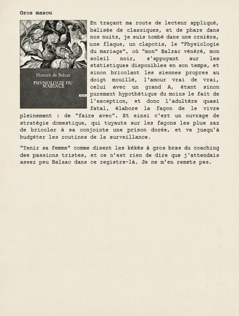 Gros mascu
En traçant ma route de lecteur appliqué, balisée de classiques, et de phare dans nos nuits, je suis tombé dans une ornière, une flaque, un clapotis, le "Physiologie du mariage", où "mon" Balzac vénéré, mon soleil noir, s'appuyant sur les statistiques disponibles en son temps, et sinon bricolant les siennes propres au doigt mouillé, l'amour vrai de vrai, celui avec un grand A, étant sinon purement hypothétique du moins le fait de l'exception, et donc l'adultère quasi fatal, élabore la façon de le vivre pleinement : de "faire avec". Et ainsi c'est un ouvrage de stratégie domestique, qui tuyaute sur les façons les plus zaz de bricoler à sa conjointe une prison dorée, et va jusqu'à budgéter les routines de la surveillance.
"Tenir sa femme" comme disent les kékés à gros bras du coaching des passions tristes, et ce n'est rien de dire que j'attendais assez peu Balzac dans ce registre-là. Je ne m'en remets pas.
