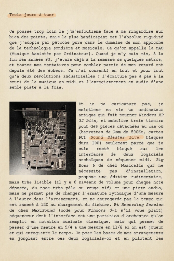 Trois jours à tuer

Je pousse trop loin le j'm'enfoutisme face à ma ringardise sur bien des points, mais le plus handicapant est l'absolue rigidité que j'adopte par pétoche pure dans le domaine de mon approche de la technologie sondière et musicale. Ce qu'on appelle la MAO (Musique Assistée par Ordinateur). Quand je m'y suis mis, à la fin des années 90, j'étais déjà à la ramasse de quelques métros, et toutes mes tentatives pour combler partie de mon retard ont depuis été des échecs. Je n'ai consenti en tout et pour tout qu'à deux révolutions industrielles : l'écriture pas à pas à la souri de la musique en midi et l'enregistrement en audio d'une seule piste à la fois. 

Et je ne caricature pas, je maintiens en vie un ordinateur antique qui fait tourner Windows XP 32 bits, et mobilise trois tiroirs pour des pièces détachées au cas où (barrettes de Ram de 500Ko, cartes PCI Sound Blaster Live, Disques durs IDE) seulement parce que je suis resté bloqué sur les interfaces de deux logiciels archaïques de séquence midi. Big Boss 6 de chez Musicalis qui ne nécessite pas d'installation, propose une édition rudimentaire, mais très lisible (il y a 8 niveaux de volume pour chaque note déposée, du rose très pâle ou rouge vif) et une piste audio, mais ne permet pas de changer l'armature rythmique d'une mesure à l'autre dans l'arrangement, et ne sauvegarde pas le tempo qui est ramené à 120 au chargement du fichier. Et Recording Session de chez MaxiSound (codé pour Windows 3-1 s'il vous plait) séquenceur dont l'interface est une partition d'orchestre qu'on remplit en notation musicale classique, mais qui permet de passer d'une mesure en 5/4 à une mesure en 11/8 si on est joueur et qui enregistre le tempo. Je pose les bases de mes arrangements en jonglant entre ces deux logiciels-ci et en pilotant les quelques sons préhistoriques en SF2 que je peux charger dans la mémoire de ma carte Sound Blaster Live. 

Et quand la base est acquise je peux importer le fichier dans une station de travail d'aujourd'hui, dans un STAN (pour station de travail audionumérique, logiciel dédié à enregistrer, éditer, mixer et produire de la musique et du son) à la page, Cubase en l'occurrence et retrouver des pyrotechnies sonores, des possibilités infinies d'éditions, d'enregistrement, de traitements et de mixage. 

Dès lors est-ce que je me complique l'existence à conserver comme une bulle temporelle mes process des années 90 et les machines qui vont avec ? Pas du tout. Mais alors pas du tout du tout. Sauf si vraiment on soutient que toutes les opérations effectuées sur ma vieille machine, peuvent l'être plus efficacement, avec un meilleur son, une idée du rendu final à chaque note posée, et avec infiniment plus de souplesse directement dans la machine de destination. Sauf quand on sait que ce serait juste un coup à prendre.
Trois jours d'adaptation à prévoir.


