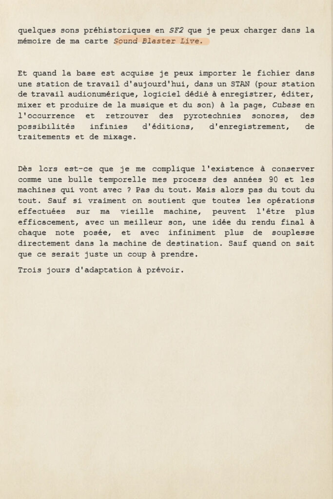 Trois jours à tuer
Je pousse trop loin le j'm'enfoutisme face à ma ringardise sur bien des points, mais le plus handicapant est l'absolue rigidité que j'adopte par pétoche pure dans le domaine de mon approche de la technologie sondière et musicale. Ce qu'on appelle la MAO (Musique Assistée par Ordinateur). Quand je m'y suis mis, à la fin des années 90, j'étais déjà à la ramasse de quelques métros, et toutes mes tentatives pour combler partie de mon retard ont depuis été des échecs. Je n'ai consenti en tout et pour tout qu'à deux révolutions industrielles : l'écriture pas à pas à la souri de la musique en midi et l'enregistrement en audio d'une seule piste à la fois.
Et je ne caricature pas, je maintiens en vie un ordinateur antique qui fait tourner Windows XP 32 bits, et mobilise trois tiroirs pour des pièces détachées au cas où (barrettes de Ram de 500Ko, cartes PCI Sound Blaster Live, Disques durs IDE) seulement parce que je suis resté bloqué sur les interfaces de deux logiciels archaïques de séquence midi. Big Boss 6 de chez Musicalis qui ne nécessite pas d'installation, propose une édition rudimentaire, mais très lisible (il y a 8 niveaux de volume pour chaque note déposée, du rose très pâle ou rouge vif) et une piste audio, mais ne permet pas de changer l'armature rythmique d'une mesure à l'autre dans l'arrangement, et ne sauvegarde pas le tempo qui est ramené à 120 au chargement du fichier. Et Recording Session de chez MaxiSound (codé pour Windows 3-1 s'il vous plait) séquenceur dont l'interface est une partition d'orchestre qu'on remplit en notation musicale classique, mais qui permet de passer d'une mesure en 5/4 à une mesure en 11/8 si on est joueur et qui enregistre le tempo. Je pose les bases de mes arrangements en jonglant entre ces deux logiciels-ci et en pilotant les quelques sons préhistoriques en SF2 que je peux charger dans la mémoire de ma carte Sound Blaster Live.
Et quand la base est acquise je peux importer le fichier dans une station de travail d'aujourd'hui, dans un STAN (pour station de travail audionumérique, logiciel dédié à enregistrer, éditer, mixer et produire de la musique et du son) à la page, Cubase en l'occurrence et retrouver des pyrotechnies sonores, des possibilités infinies d'éditions, d'enregistrement, de traitements et de mixage.
Dès lors est-ce que je me complique l'existence à conserver comme une bulle temporelle mes process des années 90 et les machines qui vont avec ? Pas du tout. Mais alors pas du tout du tout. Sauf si vraiment on soutient que toutes les opérations effectuées sur ma vieille machine, peuvent l'être plus efficacement, avec un meilleur son, une idée du rendu final à chaque note posée, et avec infiniment plus de souplesse directement dans la machine de destination. Sauf quand on sait que ce serait juste un coup à prendre.
Trois jours d'adaptation à prévoir.
