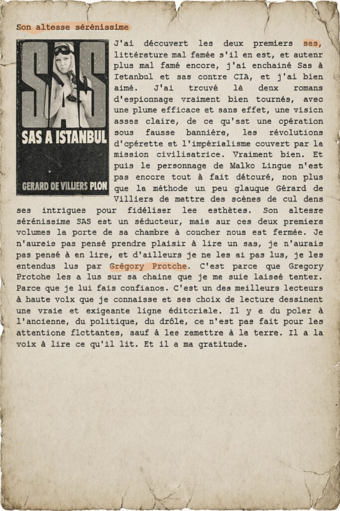 Son altesse sérénissime 
J'ai découvert les deux premiers sas, littérature mal famée s'il en est, et auteur plus mal famé encore, j'ai enchainé Sas à Istanbul et sas contre CIA, et j'ai bien aimé. J'ai trouvé là deux romans d'espionnage vraiment bien tournés, avec une plume efficace et sans effet, une vision assez claire, de ce qu'est une opération sous fausse bannière, les révolutions d'opérette et l'impérialisme couvert par la mission civilisatrice. Vraiment bien. Et puis le personnage de Malko Lingue n'est pas encore tout à fait détouré, non plus que la méthode un peu glauque Gérard de Villiers de mettre des scènes de cul dans ses intrigues pour fidéliser les esthètes. Son altesse sérénissime SAS est un séducteur, mais sur ces deux premiers volumes la porte de sa chambre à coucher nous est fermée. Je n'aurais pas pensé prendre plaisir à lire un sas, je n'aurais pas pensé à en lire, et d'ailleurs je ne les ai pas lus, je les entendus lus par Grégory Protche. C'est parce que Gregory Protche les a lus sur sa chaine que je me suis laissé tenter. Parce que je lui fais confiance. C'est un des meilleurs lecteurs à haute voix que je connaisse et ses choix de lecture dessinent une vraie et exigeante ligne éditoriale. Il y a du polar à l'ancienne, du politique, du drôle, ce n'est pas fait pour les attentions flottantes, sauf à les remettre à la terre. Il a la voix à lire ce qu'il lit. Et il a ma gratitude.
