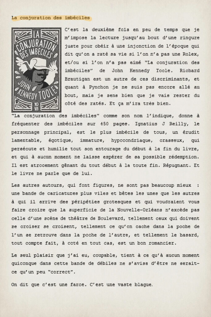 La conjuration des imbéciles
C’est la deuxième fois en peu de temps que je m’impose la lecture jusqu’au bout d’une rinçure juste pour obéir à une injonction de l’époque qui dit qu’on a raté sa vie si l’on n’a pas une Rolex, et/ou si l’on n’a pas aimé “La conjuration des imbéciles” de John Kennedy Toole. Richard Brautigan est un autre de ces discriminants, et quant à Pynchon je ne suis pas encore allé au bout, mais je sens bien que je vais rester du côté des ratés. Et ça m’ira très bien.
“La conjuration des imbéciles” comme son nom l’indique, donne à fréquenter des imbéciles sur 450 pages. Ignatius J Reilly, le personnage principal, est le plus imbécile de tous, un érudit lamentable, égotique, immature, hypocondriaque, crasseux, qui persécute et humilie tout son entourage du début à la fin du livre, et qui à aucun moment ne laisse espérer de sa possible rédemption. Il est atrocement gênant du tout début à la toute fin. Répugnant. Et le livre ne parle que de lui.
Les autres autours, qui font figures, ne sont pas beaucoup mieux : une bande de caricatures plus viles et bêtes les unes que les autres à qui il arrive des péripéties grotesques et qui voudraient vous faire croire que la superficie de la Nouvelle-Orléans n’excède pas celle d’une scène de théâtre de Boulevard, tellement ceux qui doivent se croiser se croisent, tellement ce qu’on cache dans la poche de l’un se retrouve dans la poche de l’autre, et tellement le hasard, tout compte fait, à coté en tout cas, est un bon romancier.
Le seul plaisir que j’ai eu, coupable, tient à ce qu’à aucun moment quiconque dans cette bande de débiles ne s’avise d’être ne serait-ce qu’un peu “correct”.
On dit que c’est une farce. C’est une vaste blague.