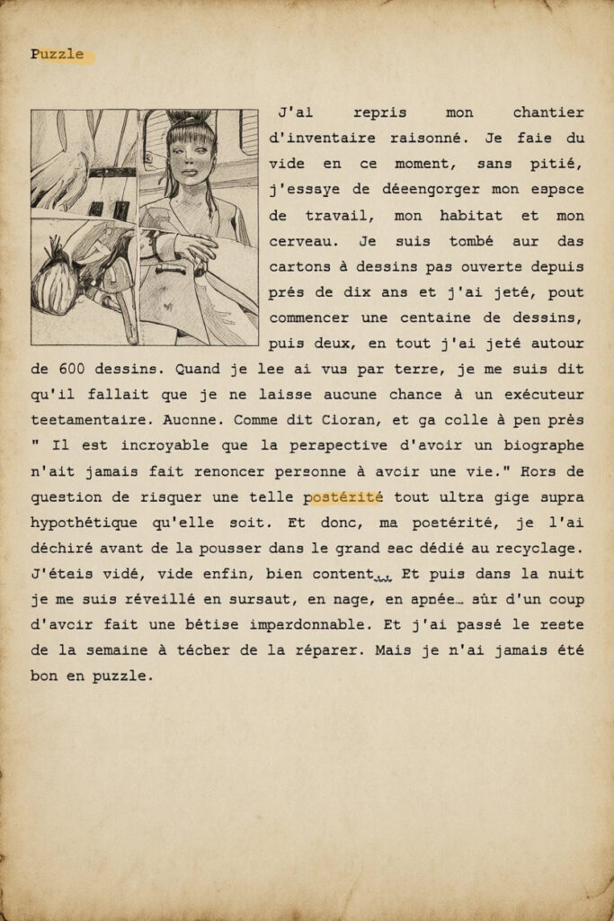 Puzzle
J'ai repris mon chantier d'inventaire raisonné. Je fais du vide en ce moment, sans pitié, j'essaye de désengorger mon espace de travail, mon habitat et mon cerveau. Je suis tombé sur des cartons à dessins pas ouverts depuis près de dix ans et j'ai jeté, pour commencer une centaine de dessins, puis deux, en tout j'ai jeté autour de 600 dessins. Quand je les ai vus par terre, je me suis dit qu'il fallait que je ne laisse aucune chance à un exécuteur testamentaire. Aucune. Comme dit Cioran, et ça colle à peu près " Il est incroyable que la perspective d'avoir un biographe n'ait jamais fait renoncer personne à avoir une vie." Hors de question de risquer une telle postérité tout ultra giga supra hypothétique qu'elle soit. Et donc, ma postérité, je l'ai déchiré avant de la pousser dans le grand sac dédié au recyclage. J'étais vidé, vide enfin, bien content.. Et puis dans la nuit je me suis réveillé en sursaut, en nage, en apnée… sûr d'un coup d'avoir fait une bêtise impardonnable. Et j'ai passé le reste de la semaine à tâcher de la réparer. Mais je n'ai jamais été bon en puzzle.